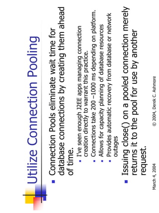 Utilize Connection Pooling
       Connection Pools eliminate wait time for
       database connections by creating them ahead
       of time.
                I’ve seen enough J2EE apps managing connection
                creation directly to warrant this practice.
                Connections take 200 –1000 ms depending on platform.
                Allows for capacity planning of database resources
                Provides automatic recovery from database or network
                outages
       Issuing close() on a pooled connection merely
       returns it to the pool for use by another
       request.
March 4, 2004             © 2004, Derek C. Ashmore
 