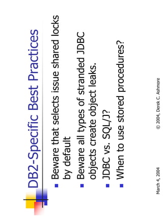 DB2-Specific Best Practices
       Beware that selects issue shared locks
       by default
       Beware all types of stranded JDBC
       objects create object leaks.
       JDBC vs. SQL/J?
       When to use stored procedures?


March 4, 2004     © 2004, Derek C. Ashmore
 