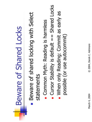 Beware of Shared Locks
       Beware of shared locking with Select
       statements
           Common Myth: Reading is harmless
           Cursor Stability is default == Shared Locks
           When only Reading: Commit as early as
           possible (or use autocommit)



March 4, 2004        © 2004, Derek C. Ashmore
 