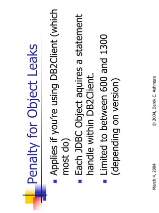 Penalty for Object Leaks
       Applies if you’re using DB2Client (which
       most do)
       Each JDBC Object aquires a statement
       handle within DB2Client.
       Limited to between 600 and 1300
       (depending on version)


March 4, 2004     © 2004, Derek C. Ashmore
 