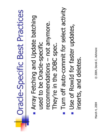 Oracle-Specific Best Practices
       Array Fetching and Update batching
       used to be Oracle-specific
       recommendations – not anymore.
       They’re in the JDBC spec.
       Turn off auto-commit for select activity
       Use of RowId for faster updates,
       inserts, and deletes.

March 4, 2004      © 2004, Derek C. Ashmore
 