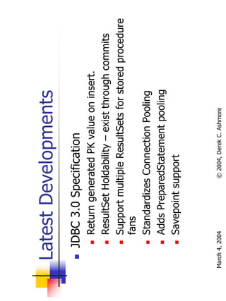 Latest Developments
       JDBC 3.0 Specification
           Return generated PK value on insert.
           ResultSet Holdability – exist through commits
           Support multiple ResultSets for stored procedure
           fans
           Standardizes Connection Pooling
           Adds PreparedStatement pooling
           Savepoint support



March 4, 2004          © 2004, Derek C. Ashmore
 