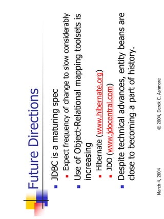 Future Directions
       JDBC is a maturing spec
           Expect frequency of change to slow considerably
       Use of Object-Relational mapping toolsets is
       increasing
           Hibernate (www.hibernate.org)
           JDO (www.jdocentral.com)
       Despite technical advances, entity beans are
       close to becoming a part of history.


March 4, 2004          © 2004, Derek C. Ashmore
 