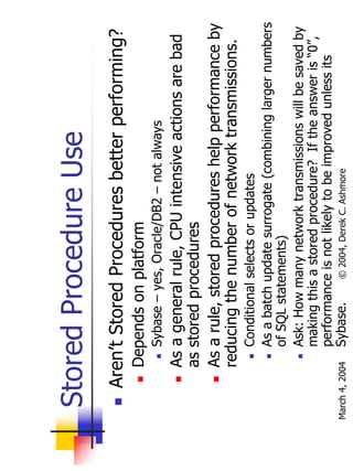 Stored Procedure Use
       Aren’t Stored Procedures better performing?
           Depends on platform
                Sybase – yes, Oracle/DB2 – not always
           As a general rule, CPU intensive actions are bad
           as stored procedures
           As a rule, stored procedures help performance by
           reducing the number of network transmissions.
                Conditional selects or updates
                As a batch update surrogate (combining larger numbers
                of SQL statements)
                Ask: How many network transmissions will be saved by
                making this a stored procedure? If the answer is “0”,
                performance is not likely to be improved unless its
March 4, 2004   Sybase.     © 2004, Derek C. Ashmore
 