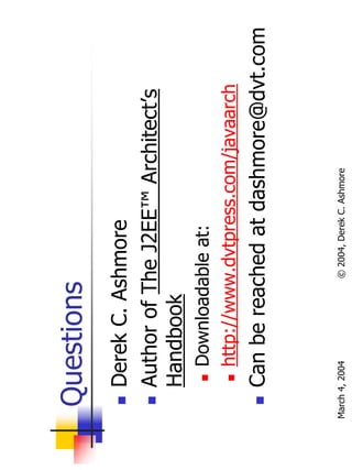 Questions
       Derek C. Ashmore
       Author of The J2EE™ Architect’s
       Handbook
           Downloadable at:
           http://www.dvtpress.com/javaarch
       Can be reached at dashmore@dvt.com


March 4, 2004        © 2004, Derek C. Ashmore
 