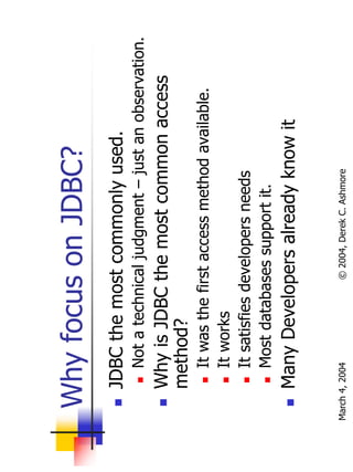 Why focus on JDBC?
       JDBC the most commonly used.
           Not a technical judgment – just an observation.
       Why is JDBC the most common access
       method?
           It was the first access method available.
           It works
           It satisfies developers needs
           Most databases support it.
       Many Developers already know it

March 4, 2004          © 2004, Derek C. Ashmore
 