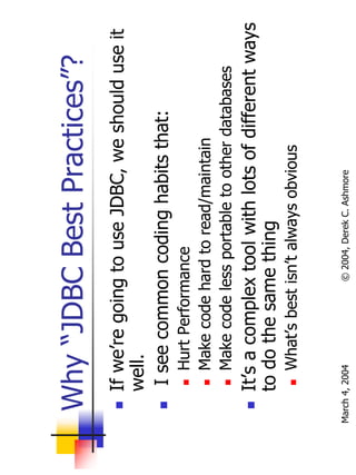 Why “JDBC Best Practices”?
       If we’re going to use JDBC, we should use it
       well.
        I see common coding habits that:
           Hurt Performance
           Make code hard to read/maintain
           Make code less portable to other databases
       It’s a complex tool with lots of different ways
       to do the same thing
           What’s best isn’t always obvious


March 4, 2004          © 2004, Derek C. Ashmore
 