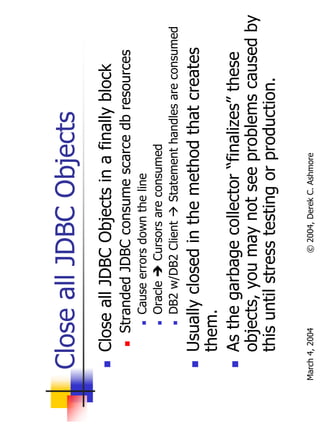 Close all JDBC Objects
       Close all JDBC Objects in a finally block
           Stranded JDBC consume scarce db resources
                Cause errors down the line
                Oracle    Cursors are consumed
                DB2 w/DB2 Client     Statement handles are consumed
       Usually closed in the method that creates
       them.
       As the garbage collector “finalizes” these
       objects, you may not see problems caused by
       this until stress testing or production.

March 4, 2004             © 2004, Derek C. Ashmore
 