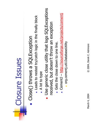 Closure Issues
       Close() throws a SQLException
                Leads to nested try/catch logic in the finally block
                A lot to type
           Use generic close utility that logs SQLExceptions
           received, but doesn’t throw an exception
                Gets the close down to one line.
                CementJ – http://sourceforge.net/projects/cementj
                    org.cementj.util.DatabaseUtility




March 4, 2004               © 2004, Derek C. Ashmore
 