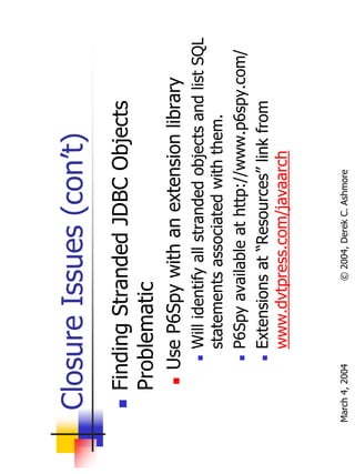 Closure Issues (con’t)
       Finding Stranded JDBC Objects
       Problematic
           Use P6Spy with an extension library
                Will identify all stranded objects and list SQL
                statements associated with them.
                P6Spy available at http://www.p6spy.com/
                Extensions at “Resources” link from
                www.dvtpress.com/javaarch


March 4, 2004             © 2004, Derek C. Ashmore
 