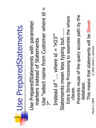 Use PreparedStatements
   Use PreparedStatements with parameter
     markers instead of Statements
     Use “select name from Customer where id =
     ?”
     Instead of “…. where id = ‘H23’”
   Statements mean less typing but…….
        Extra String Processing to assemble the where
          clause.
        Prevents reuse of the query access path by the
          database.
          This means that statements will be Slower
March 4, 2004         © 2004, Derek C. Ashmore
 