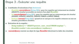 Etape 3 : Exécuter une requête
■ 3 méthodes d'exécutions d’un Statement:
– ResultSet executeQuery (String SQL) : pour les requêtes qui retournent un résultat
(SELECT) résultat accessible au travers d'un objet ResultSet
– int executeUpdate(String SQL) : pour les requêtes qui ne retournent pas de résultat
(INSERT, UPDATE, DELETE, CREATE TABLE et DROP TABLE)
– boolean execute(String SQL) : quand on ne sait pas si la requête retourne ou non un
résultat,procédures stockées.
■ Exécution de la requête :
– String myQuery = " SELECT prenom , nom , email FROM employe " ;
– ResultSet resultat = stm.executeQuery ( myQuery );
■ executeQuery renvoie un objet de type ResultSet décrivant la table des résultats
Prof y.boukouchi - ENSA d'Agadir 13
 