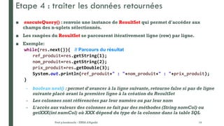 Etape 4 : traiter les données retournées
■ executeQuery() : renvoie une instance de ResultSet qui permet d'accéder aux
champs des n-uplets sélectionnés.
■ Les rangées du ResultSet se parcourent itérativement ligne (row) par ligne.
■ Exemple:
while(res.next()){ // Parcours du résultat
ref_produit=res.getString(1);
nom_produit=res.getString(2);
prix_produit=res.getDouble(3);
System.out.println(ref_produit+" : "+nom_produit+" : "+prix_produit);
}
– boolean next() : permet d'avancer à la ligne suivante, retourne false si pas de ligne
suivante placé avant la première ligne à la création du ResultSet
– Les colonnes sont référencées par leur numéro ou par leur nom
– L'accès aux valeurs des colonnes se fait par des méthodes (String nomCol) ou
getXXX(int numCol) où XXX dépend du type de la colonne dans la table SQL
Prof y.boukouchi - ENSA d'Agadir 14
 