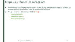 Étapes 5 : fermer les connexions
■ Pour terminer proprement un traitement, il faut fermer les différents espaces ouverts. Le
ramasse-miettes peut le faire mais de façon moins efficace
■ Chaque objet possède une méthode close() :
– resultset.close ();
– statement.close ();
– connection.close ();
Prof y.boukouchi - ENSA d'Agadir 15
 