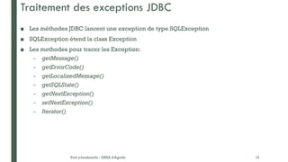 Traitement des exceptions JDBC
■ Les méthodes JDBC lancent une exception de type SQLException
■ SQLException étend la class Exception
■ Les methodes pour tracer les Exception:
– getMessage()
– getErrorCode()
– getLocalizedMessage()
– getSQLState()
– getNextException()
– setNextException()
– Iterator()
Prof y.boukouchi - ENSA d'Agadir 16
 