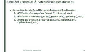 ■ Les méthodes de ResultSet sont divisés en 3 catégories:
1. Méthodes de navigation (next(), first(), last(), etc.)
2. Méthodes de Getters (getInt(), getDouble(), getString(), etc.)
3. Méthodes de mise-à-jour (updateInt(), updateFloat(),
UpdateDate(), etc.)
Prof y.boukouchi - ENSA d'Agadir 18
ResultSet : Parcours & Actualisation des données
 