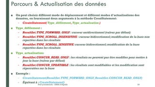 Parcours & Actualisation des données
■ On peut choisir différent mode de déplacement et différent modes d’actualisations des
données, en fournissant deux arguments à la méthode CreatStatement:
– CreateStatement( Type_défilement,Type_actualisation )
■ Type_défilement :
– ResultSet.TYPE_FORWARD_ONLY : curseur unidirectionnel (valeur par défaut)
– ResultSet.TYPE_SCROLL_INSENSITIVE : curseur bidirectionnel;modification de la base non
reportées dans les résultats
– ResultSet.TYPE_SCROLL_SENSITIVE: curseur bidirectionnel; modification de la base
reportées dans les résultats
■ Type_actualisation:
– ResultSet.CONCUR_READ_ONLY : les résultats ne peuvent pas être modifies pour mettre à
jour la base (valeur par défaut)
– ResultSet.CONCUR_UPDATABLE : les résultats sont modifiables et les modification sont
répercutées sur la base
■ Exemple :
– CreateStatement(ResultSet.TYPE_FORWARD_ONLY, ResultSet.CONCUR_READ_ONLY)
– Équivaut à : CreateStatement()
Prof y.boukouchi - ENSA d'Agadir 24
 