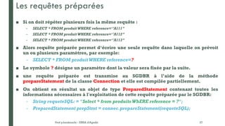 Les requêtes préparées
■ Si on doit répéter plusieurs fois la même requête :
– SELECT * FROM produit WHERE reference=‘’A111’’
– SELECT * FROM produit WHERE reference=‘’A112’’
– SELECT * FROM produit WHERE reference=‘’A113’’
■ Alors requête préparée permet d‘écrire une seule requête dans laquelle on prévoit
un ou plusieurs paramètres, par exemple:
– SELECT * FROM produit WHERE reference=?
■ Le symbole ? désigne un paramètre dont la valeur sera fixée par la suite.
■ une requête préparée est transmise au SGDBR à l’aide de la méthode
prepareStatement de la classe Connection et elle est compilée partiellement.
■ On obtient en résultat un objet de type PreparedStatement contenant toutes les
informations nécessaires à l'exploitation de cette requête préparée par le SGDBR:
– String requeteSQL: = "Select * from produits WhERE reference = ?";
– PreparedStatement prepStmt = connec.prepareStatement(requeteSQL);
Prof y.boukouchi - ENSA d'Agadir 27
 