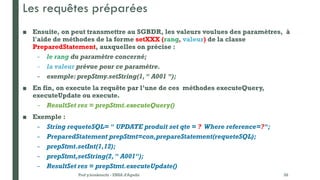 Les requêtes préparées
■ Ensuite, on peut transmettre au SGBDR, les valeurs voulues des paramètres, à
l'aide de méthodes de la forme setXXX (rang, valeur) de la classe
PreparedStatement, auxquelles on précise :
– le rang du paramètre concerné;
– la valeur prévue pour ce paramètre.
– exemple:prepStmy.setString(1, " A001 ");
■ En fin, on execute la requête par l’une de ces méthodes executeQuery,
executeUpdate ou execute.
– ResultSet res = prepStmt.executeQuery()
■ Exemple :
– String requeteSQL= " UPDATE produit set qte = ? Where reference=?";
– PreparedStatement prepStmt=con,prepareStatement(requeteSQL);
– prepStmt.setInt(1,12);
– prepStmt,setString(2," A001");
– ResultSet res = prepStmt.executeUpdate()
Prof y.boukouchi - ENSA d'Agadir 28
 