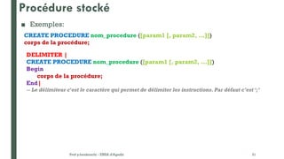 Procédure stocké
■ Exemples:
Prof y.boukouchi - ENSA d'Agadir 31
CREATE PROCEDURE nom_procedure ([param1 [, param2, ...]])
corps de la procédure;
DELIMITER |
CREATE PROCEDURE nom_procedure ([param1 [, param2, ...]])
Begin
corps de la procédure;
End|
-- Le délimiteur c'est le caractère qui permet de délimiter les instructions. Par défaut c’est ‘;’
 