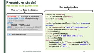 Prof y.boukouchi - ENSA d'Agadir 32
DELIMITER | -- On change le délimiteur
CREATE PROCEDURE afficherProduits()
-- pas de paramètres
BEGIN
SELECT * FROM produit;
END| -- on termine la commande CREATE
PROCEDURE par le nouveau délimiteur
CALL afficherProduits();
Procédure stocké
Coté serveur Base des données
Coté application Java
Connection con=null;
CallableStatement cstm=null;
ResultSet rs=null;
try{
con=DriverManager.getConnection(url, username,
password);
String procedureSQL="call afficherProduits()";
cstm=con.prepareCall(procedureSQL);
cstm.execute();
rs=cstm.getResultSet();
String format="-%-6d%-30s%-10d%-15fn";
rs.beforeFirst();
while(rs.next()){
System.out.printf(format,rs.getInt("id"),
rs.getString("nom"), rs.getInt("quantite"),
rs.getDouble("prix"));
}
Procédure sans paramètres
 