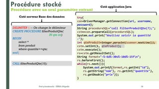 Prof y.boukouchi - ENSA d'Agadir 34
DELIMITER | -- On change le délimiteur
CREATE PROCEDURE filterProduitQte(
IN qte int)
BEGIN
select *
from produit
where quantite>=qte;
end|
CALL filterProduitQte(10);
Procédure stocké
Coté serveur Base des données
Coté application Java
try{
con=DriverManager.getConnection(url, username,
password);
String procedureSQL="call filterProduitQte(?);";
cstm=con.prepareCall(procedureSQL);
System.out.print("Veuillez saisir la quantité
:");
int qteProduit=Integer.parseInt(scanner.nextLine());
cstm.setInt(1, qteProduit);
cstm.execute();
rs=cstm.getResultSet();
String format="-%-6d%-30s%-10d%-15fn";
rs.beforeFirst();
while(rs.next()){
System.out.printf(format,rs.getInt("id"),
rs.getString("nom"), rs.getInt("quantite"),
rs.getDouble("prix"));
}
Procédure avec un seul paramètre entrant
 