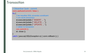 Transaction
// Désactiver l'auto - commit
conn.setAutoCommit ( false );
try {
// les requêtes SQL suivantes constituent
// une seule transaction
st.executeUpdate (" INSERT ... ");
st.executeUpdate (" DELETE ... ");
st.executeUpdate (" UPDATE ... ");
// valider la transaction
con.commit ();
st. close ();
}
catch ( java.sql.SQLException e) { conn.rollback (); }
Prof y.boukouchi - ENSA d'Agadir 39
 