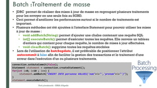 Batch :Traitement de masse
Prof y.boukouchi - ENSA d'Agadir 40
• JDBC permet de réaliser des mises à jour de masse en regroupant plusieurs traitements
pour les envoyer en une seule fois au SGBD.
• Ceci permet d'améliorer les performances surtout si le nombre de traitements est
important.
• Plusieurs méthodes ont été ajoutées à l'interface Statement pour pouvoir utiliser les mises
à jour de masse :
• void addBatch(String): permet d'ajouter une chaîne contenant une requête SQL
• int[] executeBatch(): permet d'exécuter toutes les requêtes. Elle renvoie un tableau
d'entiers qui contient pour chaque requête, le nombre de mises à jour effectuées.
• void clearBatch(): supprime toutes les requêtes stockées
• Lors de l'utilisation de batchupdate, il est préférable de positionner l'attribut
autocommit à false afin de faciliter la gestion des transactions et le traitement d'une
erreur dans l'exécution d'un ou plusieurs traitements.
connection.setAutoCommit(false);
Statement statement = connection.createStatement();
for(int i=0; i<10 ; i++) {
statement.addBatch("INSERT INTO personne VALUES('nom"+i+"','prenom"+i+"')");
}
statement.executeBatch();
 