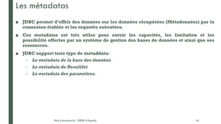 Les métadatas
■ JDBC permet d’offrir des données sur les données récupérées (Métadonnées) par la
connexion établée et les requetés exécutées.
■ Ces metadatas est très utiles pour savoir les capacités, les limitation et les
possibilité offertes par un système de gestion des bases de données et ainsi que ses
ressources.
■ JDBC support trois type de metaddata:
– Le metadata de la base des données
– Le metadata de ResultSet
– Le metadata des paramétres.
Prof y.boukouchi - ENSA d'Agadir 42
 