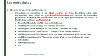 Les métadatas
■ Il existe deux sort de métadonnées:
1. Métadonnées associées à un objet résultat de type ResultSet, elles sont
encapsulées dans objet de type ResultSetMetaData qui dispose de méthodes
permettant d’obtenir des informations sur les champs qui constituent ce résultat à
l’aide de la méthode getMetadata():
■ ResultSetMetaData resMD= res.getMetaData();
■ resMD.getColumnCount(); //le nombre de colonne
■ resMD.getColumnName(int n); //le nom de la colonne de rang n
■ resMD.getColumnTypeName(i); // le type SQL du champ de rang i
■ resMD.getColumnClassName(i); // le type java à utilisé pour le champ de rang i
■ resMD.gettableName(i);// le nom de la table d’où est issu le champ de rang i
■ isNullable()
■ isAutoIncrement()
■ Etc.
Prof y.boukouchi - ENSA d'Agadir 43
 