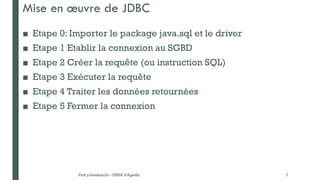 Mise en œuvre de JDBC
■ Etape 0: Importer le package java.sql et le driver
■ Etape 1 Etablir la connexion au SGBD
■ Etape 2 Créer la requête (ou instruction SQL)
■ Etape 3 Exécuter la requête
■ Etape 4 Traiter les données retournées
■ Etape 5 Fermer la connexion
Prof y.boukouchi - ENSA d'Agadir 7
 