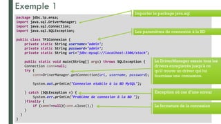 Exemple 1
Prof y.boukouchi - ENSA d'Agadir 8
package jdbc.tp.ensa;
import java.sql.DriverManager;
import java.sql.Connection;
import java.sql.SQLException;
public class TP1Connexion {
private static String username="admin";
private static String password="admin";
private static String url="jdbc:mysql://localhost:3306/stock";
public static void main(String[] args) throws SQLException {
Connection conn=null;
try {
conn=DriverManager.getConnection(url, username, password);
System.out.println("Connexion etablie à la BD MySQL");
} catch (SQLException e) {
System.err.println("Problème de connexion à la BD ");
}finally {
if (conn!=null){conn.close();}
}
}
}
Les paramètres de connexion à la BD
Importer le package java.sql
Le DriverManager essaie tous les
drivers enregistrés jusqu'à ce
qu'il trouve un driver qui lui
fournisse une connexion.
Exception où cas d’une erreur
La fermeture de la connexion
 
