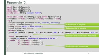 Exemple 2
Prof y.boukouchi - ENSA d'Agadir 9
...
import java.sql.ResultSet;
import java.sql.Statement;
public class TP2Statement {
private static String username="admin";
...
public static void main(String[] args) throws SQLException {
Connection con=null; Statement stm=null; ResultSet rs=null;
try {
con=DriverManager.getConnection(url, username, password);
stm=con.createStatement();
String reqSQL="select * from produit";
rs=stm.executeQuery(reqSQL);
while(rs.next()){
System.out.println(rs.getInt(1)+":"+rs.getString("nom")+","+rs.getInt(3)+","+rs.getDouble("prix"));
}
} catch (SQLException e) {
System.err.println("Problème de connexion à la BD ");
}finally { if (rs!=null){rs.close();}
if (stm!=null){stm.close();}
if (con!=null){con.close();}
}
}
}
Création de la requête
Exécution de la requête
Parcours des résultats de ResultSet
Libération des ressources
 