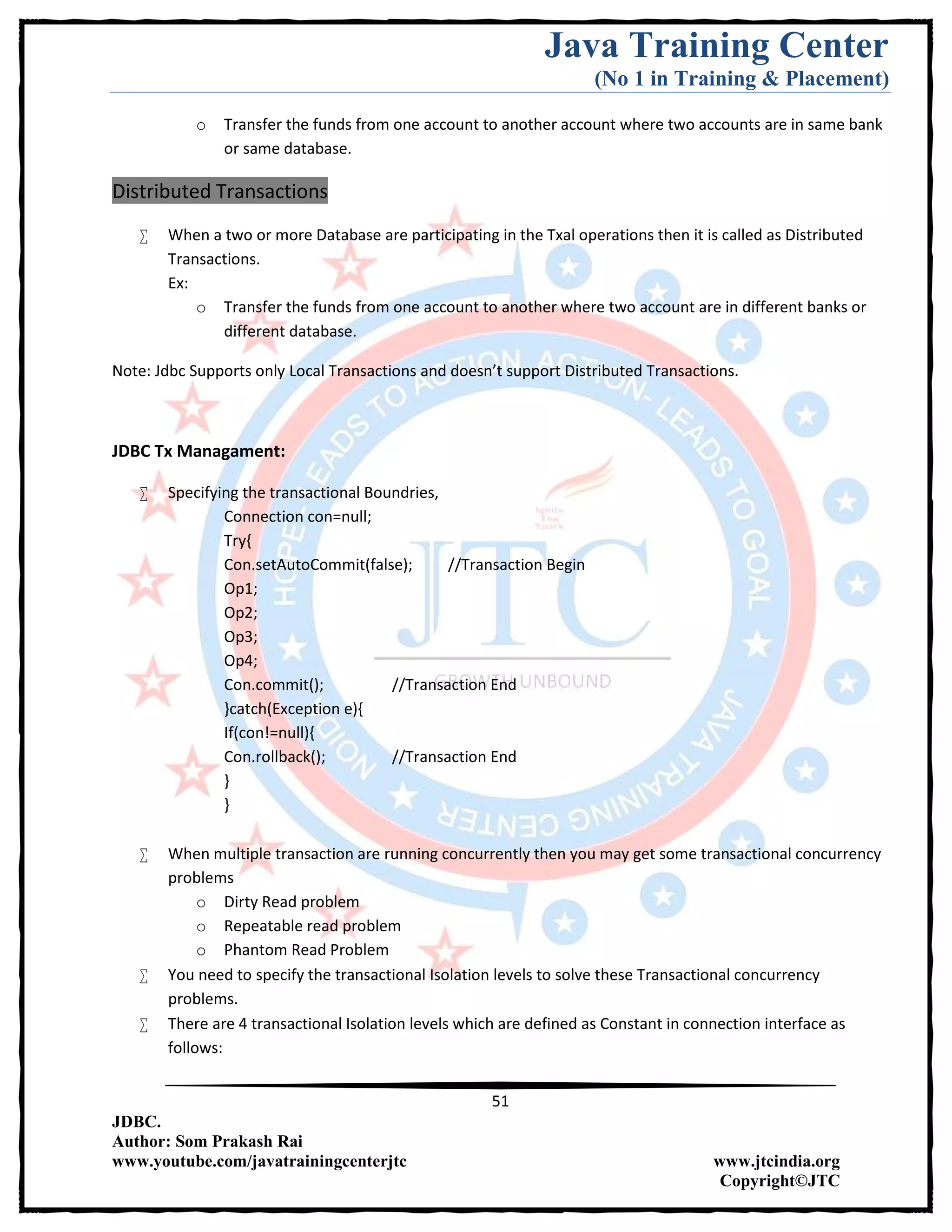 Java Training Center
(No 1 in Training & Placement)
51
JDBC.
Author: Som Prakash Rai
www.youtube.com/javatrainingcenterjtc www.jtcindia.org
Copyright©JTC
o Transfer the funds from one account to another account where two accounts are in same bank
or same database.
Distributed Transactions
 When a two or more Database are participating in the Txal operations then it is called as Distributed
Transactions.
Ex:
o Transfer the funds from one account to another where two account are in different banks or
different database.
Note: Jdbc Supports only Local Transactions and doesn’t support Distributed Transactions.
JDBC Tx Managament:
 Specifying the transactional Boundries,
Connection con=null;
Try{
Con.setAutoCommit(false); //Transaction Begin
Op1;
Op2;
Op3;
Op4;
Con.commit(); //Transaction End
}catch(Exception e){
If(con!=null){
Con.rollback(); //Transaction End
}
}
 When multiple transaction are running concurrently then you may get some transactional concurrency
problems
o Dirty Read problem
o Repeatable read problem
o Phantom Read Problem
 You need to specify the transactional Isolation levels to solve these Transactional concurrency
problems.
 There are 4 transactional Isolation levels which are defined as Constant in connection interface as
follows:
 