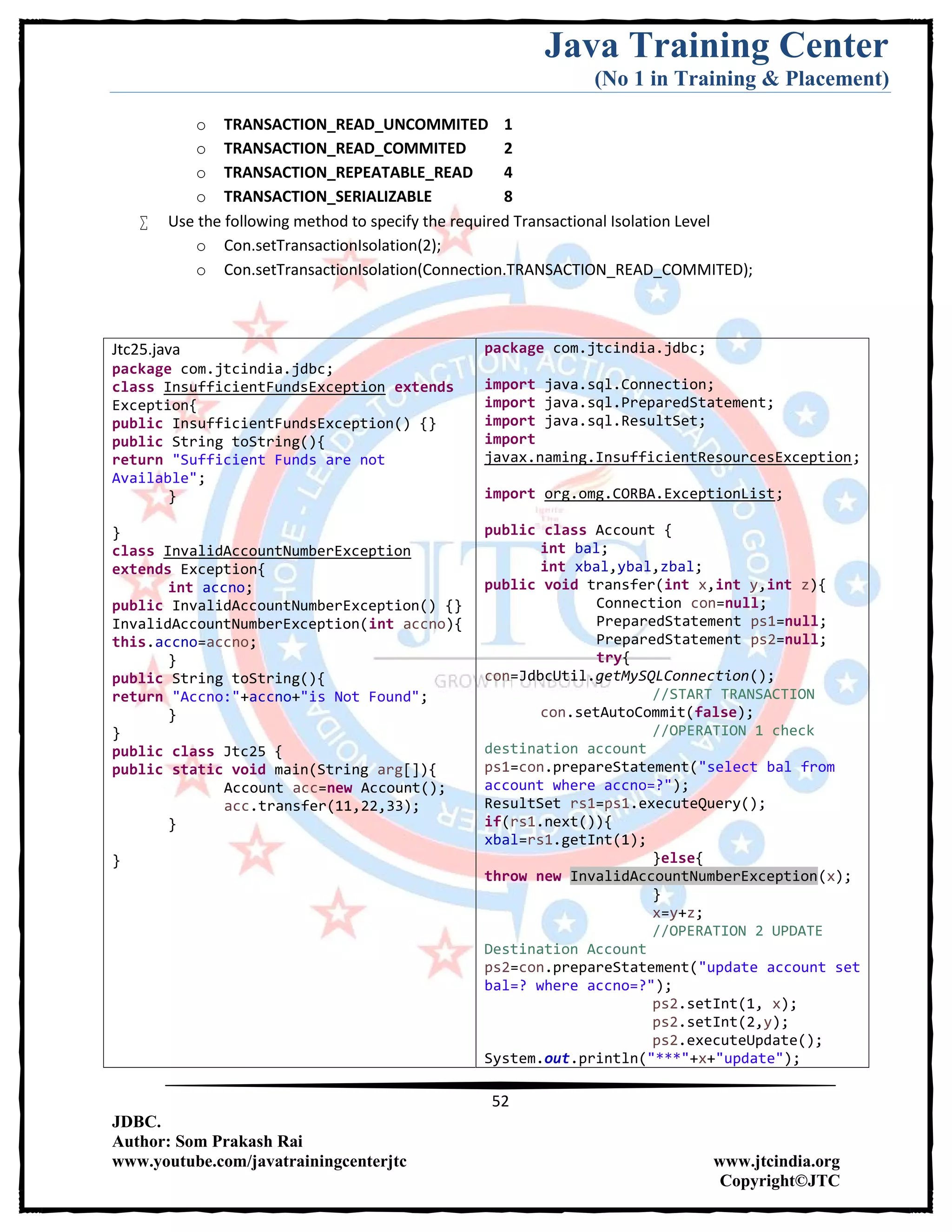 Java Training Center
(No 1 in Training & Placement)
52
JDBC.
Author: Som Prakash Rai
www.youtube.com/javatrainingcenterjtc www.jtcindia.org
Copyright©JTC
o TRANSACTION_READ_UNCOMMITED 1
o TRANSACTION_READ_COMMITED 2
o TRANSACTION_REPEATABLE_READ 4
o TRANSACTION_SERIALIZABLE 8
 Use the following method to specify the required Transactional Isolation Level
o Con.setTransactionIsolation(2);
o Con.setTransactionIsolation(Connection.TRANSACTION_READ_COMMITED);
Jtc25.java
package com.jtcindia.jdbc;
class InsufficientFundsException extends
Exception{
public InsufficientFundsException() {}
public String toString(){
return "Sufficient Funds are not
Available";
}
}
class InvalidAccountNumberException
extends Exception{
int accno;
public InvalidAccountNumberException() {}
InvalidAccountNumberException(int accno){
this.accno=accno;
}
public String toString(){
return "Accno:"+accno+"is Not Found";
}
}
public class Jtc25 {
public static void main(String arg[]){
Account acc=new Account();
acc.transfer(11,22,33);
}
}
package com.jtcindia.jdbc;
import java.sql.Connection;
import java.sql.PreparedStatement;
import java.sql.ResultSet;
import
javax.naming.InsufficientResourcesException;
import org.omg.CORBA.ExceptionList;
public class Account {
int bal;
int xbal,ybal,zbal;
public void transfer(int x,int y,int z){
Connection con=null;
PreparedStatement ps1=null;
PreparedStatement ps2=null;
try{
con=JdbcUtil.getMySQLConnection();
//START TRANSACTION
con.setAutoCommit(false);
//OPERATION 1 check
destination account
ps1=con.prepareStatement("select bal from
account where accno=?");
ResultSet rs1=ps1.executeQuery();
if(rs1.next()){
xbal=rs1.getInt(1);
}else{
throw new InvalidAccountNumberException(x);
}
x=y+z;
//OPERATION 2 UPDATE
Destination Account
ps2=con.prepareStatement("update account set
bal=? where accno=?");
ps2.setInt(1, x);
ps2.setInt(2,y);
ps2.executeUpdate();
System.out.println("***"+x+"update");
 