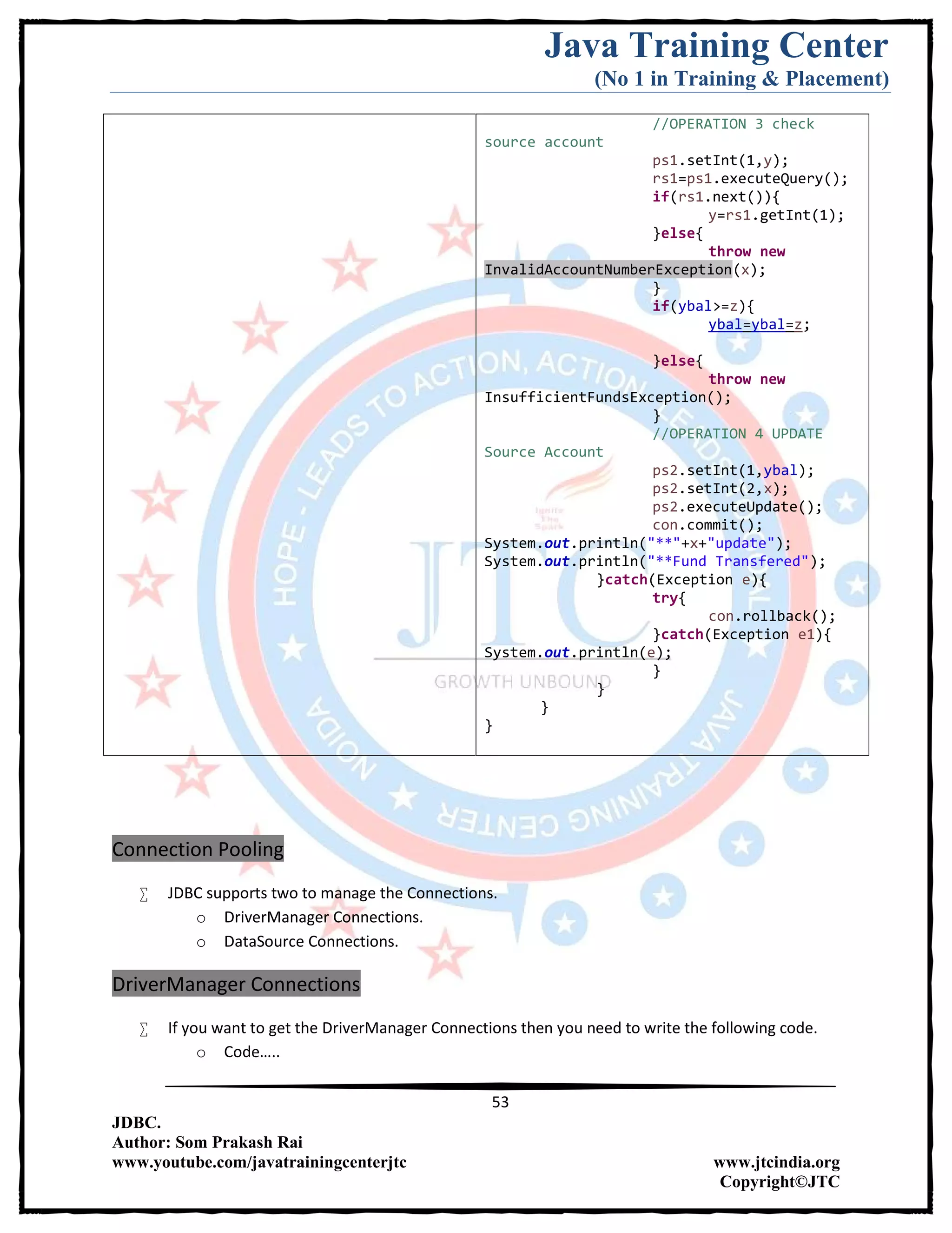 Java Training Center
(No 1 in Training & Placement)
53
JDBC.
Author: Som Prakash Rai
www.youtube.com/javatrainingcenterjtc www.jtcindia.org
Copyright©JTC
//OPERATION 3 check
source account
ps1.setInt(1,y);
rs1=ps1.executeQuery();
if(rs1.next()){
y=rs1.getInt(1);
}else{
throw new
InvalidAccountNumberException(x);
}
if(ybal>=z){
ybal=ybal=z;
}else{
throw new
InsufficientFundsException();
}
//OPERATION 4 UPDATE
Source Account
ps2.setInt(1,ybal);
ps2.setInt(2,x);
ps2.executeUpdate();
con.commit();
System.out.println("**"+x+"update");
System.out.println("**Fund Transfered");
}catch(Exception e){
try{
con.rollback();
}catch(Exception e1){
System.out.println(e);
}
}
}
}
Connection Pooling
 JDBC supports two to manage the Connections.
o DriverManager Connections.
o DataSource Connections.
DriverManager Connections
 If you want to get the DriverManager Connections then you need to write the following code.
o Code…..
 