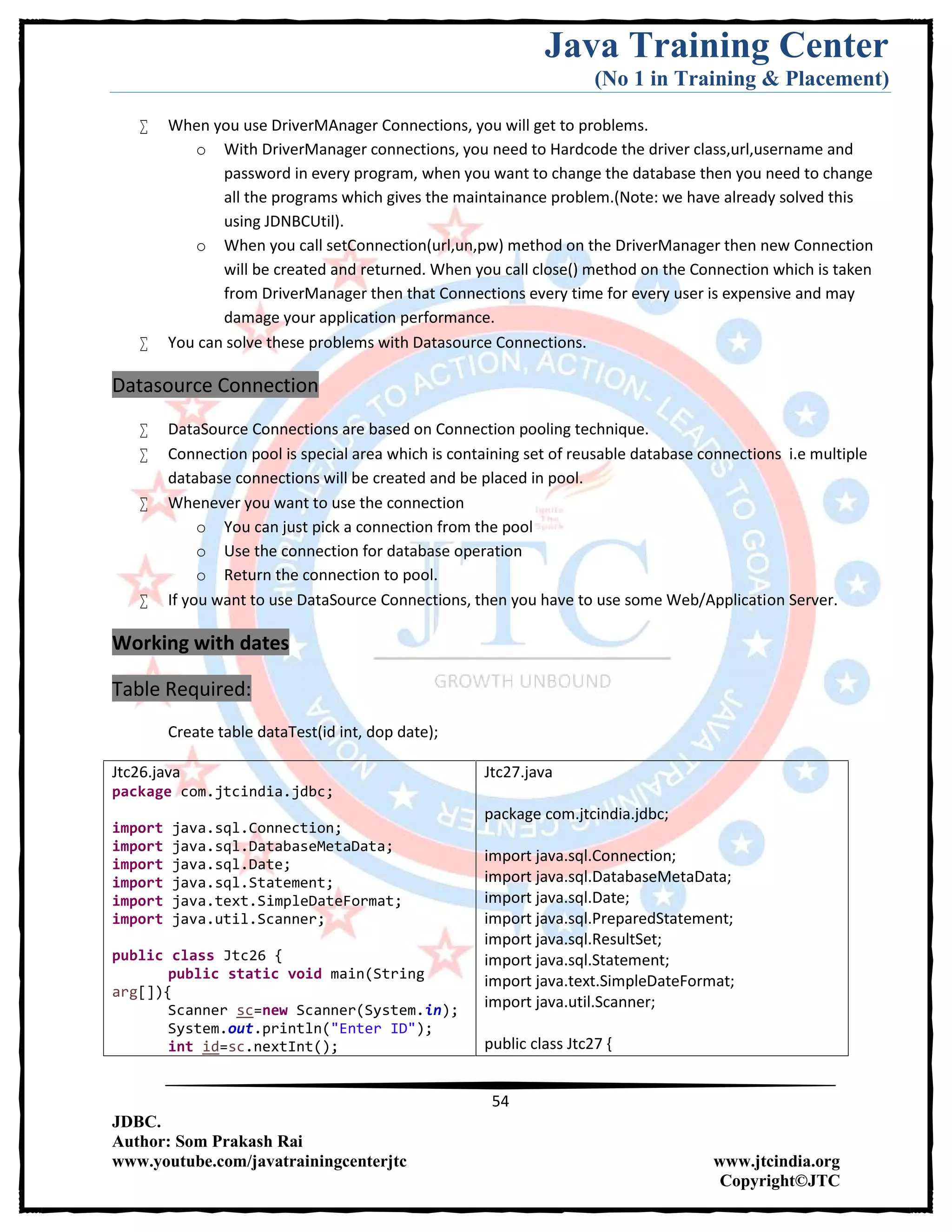 Java Training Center
(No 1 in Training & Placement)
54
JDBC.
Author: Som Prakash Rai
www.youtube.com/javatrainingcenterjtc www.jtcindia.org
Copyright©JTC
 When you use DriverMAnager Connections, you will get to problems.
o With DriverManager connections, you need to Hardcode the driver class,url,username and
password in every program, when you want to change the database then you need to change
all the programs which gives the maintainance problem.(Note: we have already solved this
using JDNBCUtil).
o When you call setConnection(url,un,pw) method on the DriverManager then new Connection
will be created and returned. When you call close() method on the Connection which is taken
from DriverManager then that Connections every time for every user is expensive and may
damage your application performance.
 You can solve these problems with Datasource Connections.
Datasource Connection
 DataSource Connections are based on Connection pooling technique.
 Connection pool is special area which is containing set of reusable database connections i.e multiple
database connections will be created and be placed in pool.
 Whenever you want to use the connection
o You can just pick a connection from the pool
o Use the connection for database operation
o Return the connection to pool.
 If you want to use DataSource Connections, then you have to use some Web/Application Server.
Working with dates
Table Required:
Create table dataTest(id int, dop date);
Jtc26.java
package com.jtcindia.jdbc;
import java.sql.Connection;
import java.sql.DatabaseMetaData;
import java.sql.Date;
import java.sql.Statement;
import java.text.SimpleDateFormat;
import java.util.Scanner;
public class Jtc26 {
public static void main(String
arg[]){
Scanner sc=new Scanner(System.in);
System.out.println("Enter ID");
int id=sc.nextInt();
Jtc27.java
package com.jtcindia.jdbc;
import java.sql.Connection;
import java.sql.DatabaseMetaData;
import java.sql.Date;
import java.sql.PreparedStatement;
import java.sql.ResultSet;
import java.sql.Statement;
import java.text.SimpleDateFormat;
import java.util.Scanner;
public class Jtc27 {
 