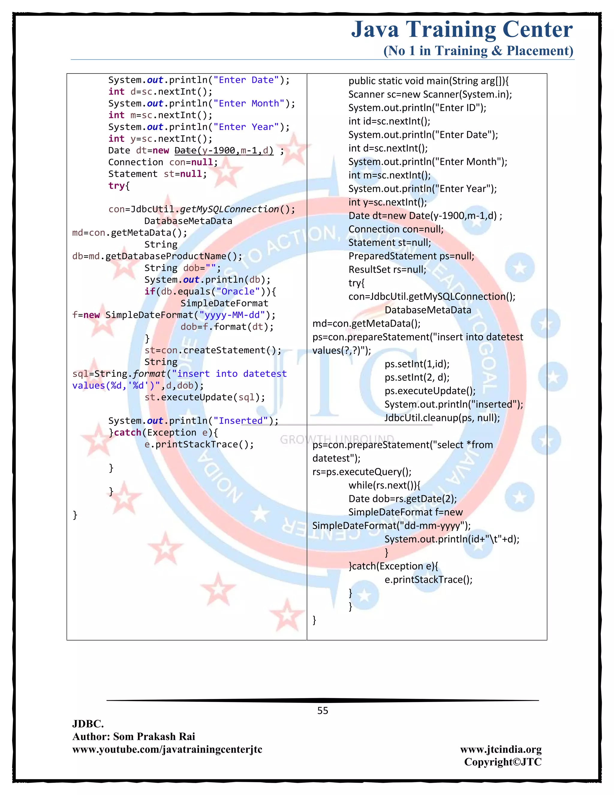 Java Training Center
(No 1 in Training & Placement)
55
JDBC.
Author: Som Prakash Rai
www.youtube.com/javatrainingcenterjtc www.jtcindia.org
Copyright©JTC
System.out.println("Enter Date");
int d=sc.nextInt();
System.out.println("Enter Month");
int m=sc.nextInt();
System.out.println("Enter Year");
int y=sc.nextInt();
Date dt=new Date(y-1900,m-1,d) ;
Connection con=null;
Statement st=null;
try{
con=JdbcUtil.getMySQLConnection();
DatabaseMetaData
md=con.getMetaData();
String
db=md.getDatabaseProductName();
String dob="";
System.out.println(db);
if(db.equals("Oracle")){
SimpleDateFormat
f=new SimpleDateFormat("yyyy-MM-dd");
dob=f.format(dt);
}
st=con.createStatement();
String
sql=String.format("insert into datetest
values(%d,'%d')",d,dob);
st.executeUpdate(sql);
System.out.println("Inserted");
}catch(Exception e){
e.printStackTrace();
}
}
}
public static void main(String arg[]){
Scanner sc=new Scanner(System.in);
System.out.println("Enter ID");
int id=sc.nextInt();
System.out.println("Enter Date");
int d=sc.nextInt();
System.out.println("Enter Month");
int m=sc.nextInt();
System.out.println("Enter Year");
int y=sc.nextInt();
Date dt=new Date(y-1900,m-1,d) ;
Connection con=null;
Statement st=null;
PreparedStatement ps=null;
ResultSet rs=null;
try{
con=JdbcUtil.getMySQLConnection();
DatabaseMetaData
md=con.getMetaData();
ps=con.prepareStatement("insert into datetest
values(?,?)");
ps.setInt(1,id);
ps.setInt(2, d);
ps.executeUpdate();
System.out.println("inserted");
JdbcUtil.cleanup(ps, null);
ps=con.prepareStatement("select *from
datetest");
rs=ps.executeQuery();
while(rs.next()){
Date dob=rs.getDate(2);
SimpleDateFormat f=new
SimpleDateFormat("dd-mm-yyyy");
System.out.println(id+"t"+d);
}
}catch(Exception e){
e.printStackTrace();
}
}
}
 