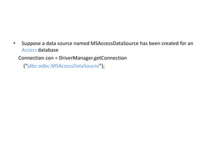 • Suppose a data source named MSAccessDataSource has been created for an
Access database
Connection con = DriverManager.getConnection
(“jdbc:odbc:MSAccessDataSoucre”);
 