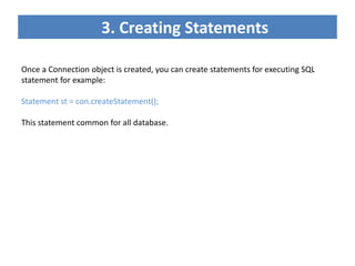3. Creating Statements
Once a Connection object is created, you can create statements for executing SQL
statement for example:
Statement st = con.createStatement();
This statement common for all database.
 