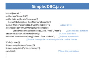 import java.sql.*;
public class SimpleJDBC{
public static void main(String args[])
throws SQLException, ClassNotFoundException{
Class.forName(“oracle.jdbc.driver.OracleDriver”); //Load driver
Connection con=DriverManager.getConnection
(jdbc:oracle:thin:@localhost:1521:xe, ”root” , ”root”); //Connect to a database
Statement st=con.createStatement(); //Create Statement
ResultSet rs=st.executeQuery(“select * from student”); //Execute a statement
//Iterate through the result and print the student names
While(rs.next())
System.out.print(rs.getString(1));
System.out.println(“t”rs.getString(2));
con.close(); //Close the connection
}
}
SimpleJDBC.java
 