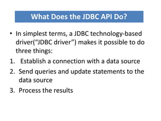 • In simplest terms, a JDBC technology-based
driver(“JDBC driver”) makes it possible to do
three things:
1. Establish a connection with a data source
2. Send queries and update statements to the
data source
3. Process the results
What Does the JDBC API Do?
 