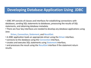Developing Database Application Using JDBC
• JDBC API consists of classes and interfaces for establishing connections with
databases, sending SQL statements to databases, processing the results of SQL
statements, and obtaining database metadata.
• There are Four key interfaces are needed to develop any database applications using
Java:
Driver, Connection, Statement, and ResultSet.
• A JDBC application loads an appropriate driver using the Driver interface.
• connects to the database using the Connection interface,
• creates and executes SQL statements using Statement interface,
• and processes the result using the ResultSet interface if the statement return
results.
 
