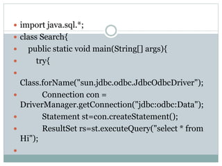 import java.sql.*;
 class Search{
 public static void main(String[] args){
 try{

Class.forName("sun.jdbc.odbc.JdbcOdbcDriver");
 Connection con =
DriverManager.getConnection("jdbc:odbc:Data");
 Statement st=con.createStatement();
 ResultSet rs=st.executeQuery("select * from
Hi");

 
