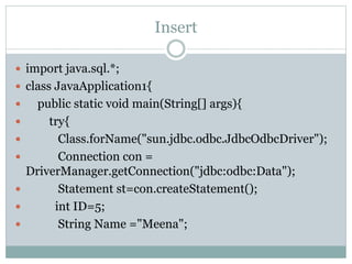 Insert
 import java.sql.*;
 class JavaApplication1{
 public static void main(String[] args){
 try{
 Class.forName("sun.jdbc.odbc.JdbcOdbcDriver");
 Connection con =
DriverManager.getConnection("jdbc:odbc:Data");
 Statement st=con.createStatement();
 int ID=5;
 String Name ="Meena";
 