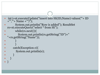  int i=st.executeUpdate("insert into Hi(ID,Name) values('"+ ID
+"','"+ Name +"')");
 System.out.println("Row is added"); ResultSet
rs=st.executeQuery("select * from Hi");
 while(rs.next()){
 System.out.println(rs.getString("ID")+"
"+rs.getString("Name"));
 }
 }
 catch(Exception e){
 System.out.println(e);
 }
 }
 }
 