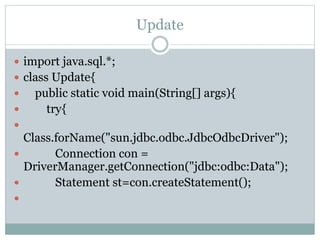 Update
 import java.sql.*;
 class Update{
 public static void main(String[] args){
 try{

Class.forName("sun.jdbc.odbc.JdbcOdbcDriver");
 Connection con =
DriverManager.getConnection("jdbc:odbc:Data");
 Statement st=con.createStatement();

 