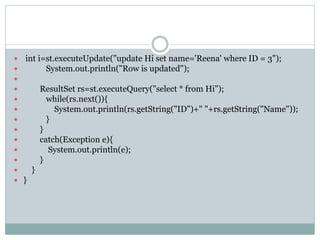  int i=st.executeUpdate("update Hi set name='Reena' where ID = 3");
 System.out.println("Row is updated");

 ResultSet rs=st.executeQuery("select * from Hi");
 while(rs.next()){
 System.out.println(rs.getString("ID")+" "+rs.getString("Name"));
 }
 }
 catch(Exception e){
 System.out.println(e);
 }
 }
 }
 