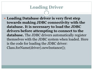 Loading Driver
 Loading Database driver is very first step
towards making JDBC connectivity with the
database. It is necessary to load the JDBC
drivers before attempting to connect to the
database. The JDBC drivers automatically register
themselves with the JDBC system when loaded. Here
is the code for loading the JDBC driver:
Class.forName(driver).newInstance();
 