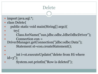Delete
 import java.sql.*;
 class Delete{
 public static void main(String[] args){
 try{
 Class.forName("sun.jdbc.odbc.JdbcOdbcDriver");
 Connection con =
DriverManager.getConnection("jdbc:odbc:Data");
 Statement st=con.createStatement();

 int i=st.executeUpdate("delete from Hi where
id=3");
 System.out.println("Row is deleted");
 